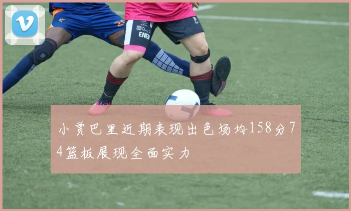 小贾巴里近期表现出色场均158分74篮板展现全面实力