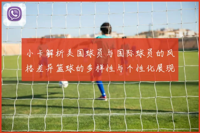小卡解析美国球员与国际球员的风格差异篮球的多样性与个性化展现