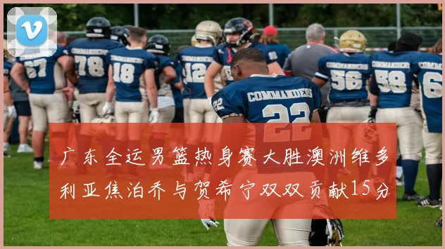 广东全运男篮热身赛大胜澳洲维多利亚焦泊乔与贺希宁双双贡献15分表现出色