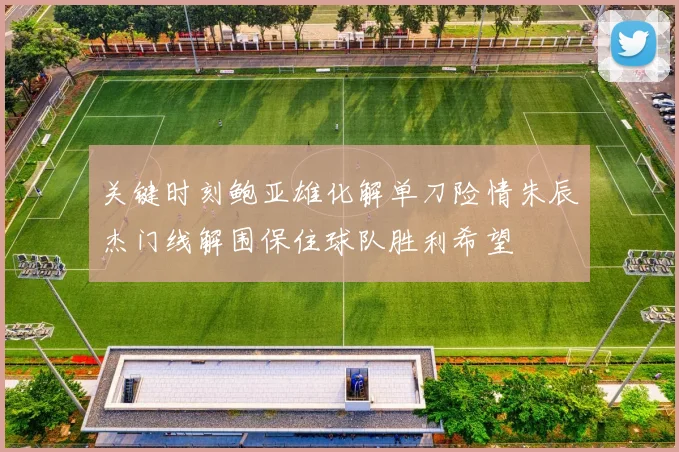 关键时刻鲍亚雄化解单刀险情朱辰杰门线解围保住球队胜利希望