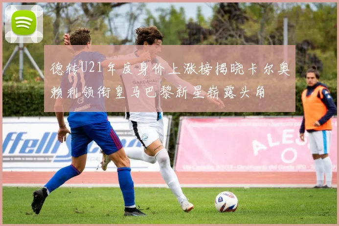 德转U21年度身价上涨榜揭晓卡尔奥赖利领衔皇马巴黎新星崭露头角