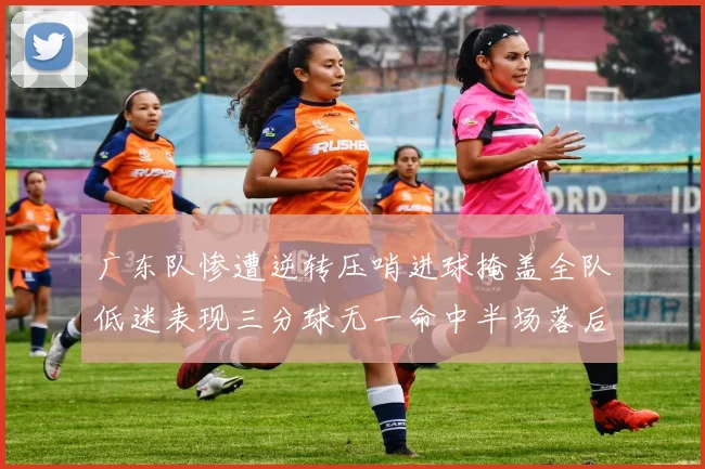 广东队惨遭逆转压哨进球掩盖全队低迷表现三分球无一命中半场落后26分