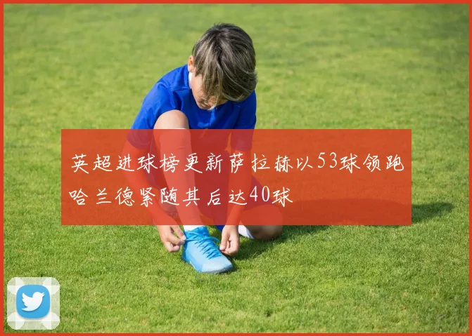英超进球榜更新萨拉赫以53球领跑哈兰德紧随其后达40球