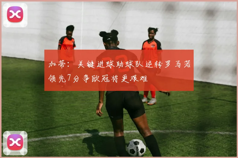 加蒂：关键进球助球队逆转罗马若领先7分争欧冠将更艰难