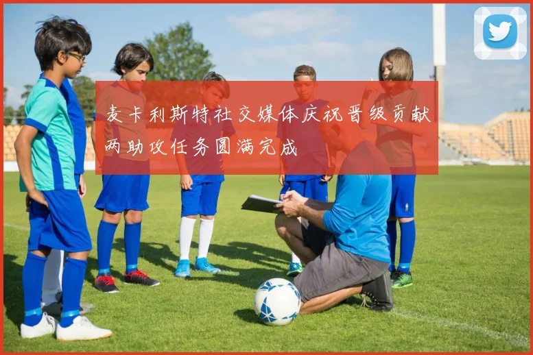 麦卡利斯特社交媒体庆祝晋级贡献两助攻任务圆满完成