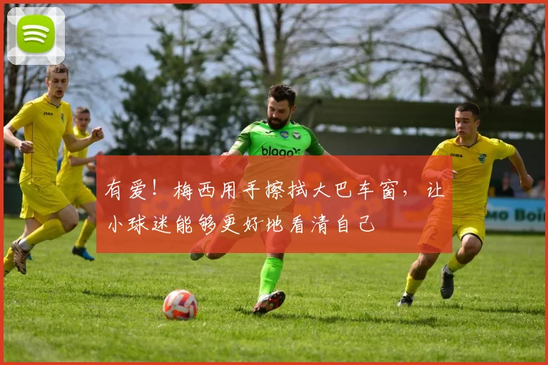 有爱！梅西用手擦拭大巴车窗，让小球迷能够更好地看清自己