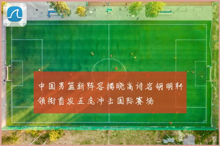 中国男篮新阵容揭晓高诗岩胡明轩领衔首发五虎冲击国际赛场