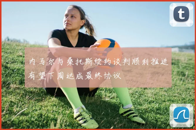 内马尔与桑托斯续约谈判顺利推进有望下周达成最终协议