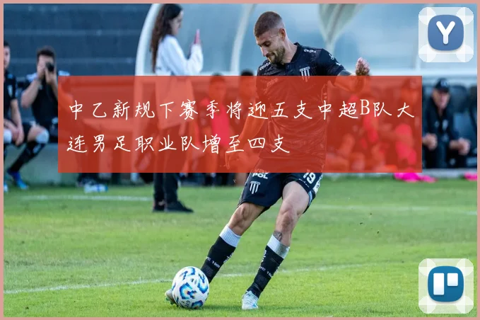 中乙新规下赛季将迎五支中超B队大连男足职业队增至四支