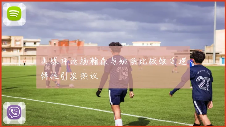 美媒评论杨瀚森与姚明比较缺乏逻辑性引发热议