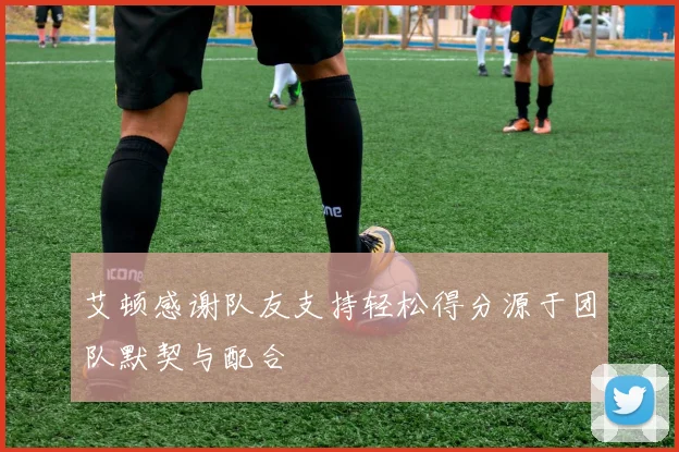 艾顿感谢队友支持轻松得分源于团队默契与配合