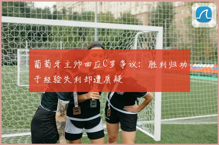葡萄牙主帅回应C罗争议：胜利归功于经验失利却遭质疑