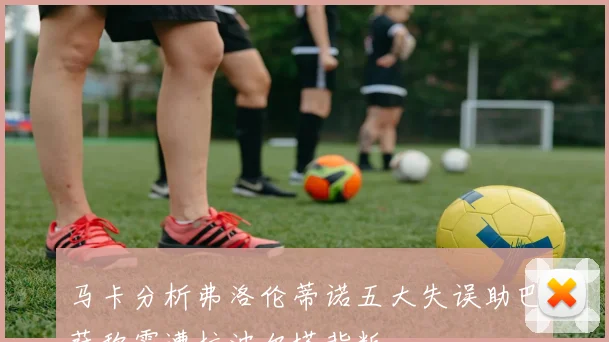 马卡分析弗洛伦蒂诺五大失误助巴萨称霸遭拉波尔塔背叛