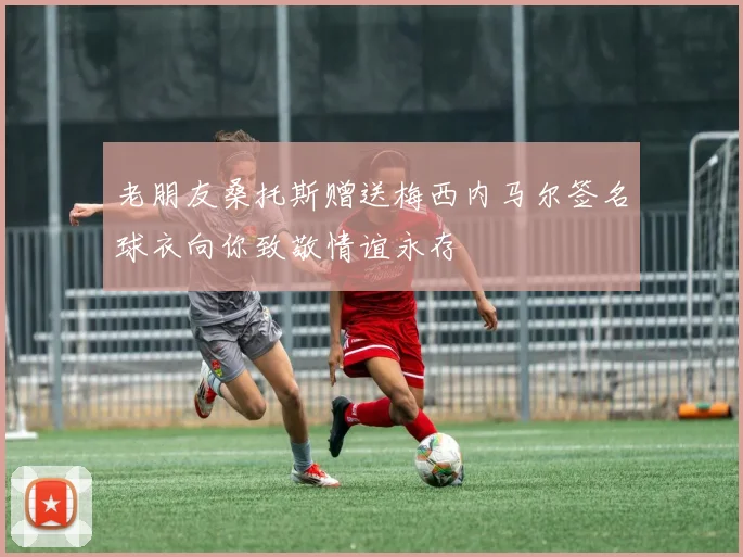老朋友桑托斯赠送梅西内马尔签名球衣向你致敬情谊永存