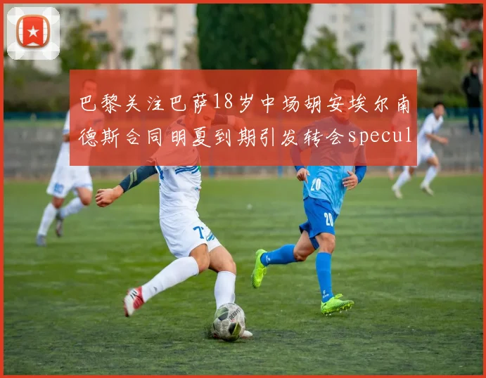 巴黎关注巴萨18岁中场胡安埃尔南德斯合同明夏到期引发转会speculation