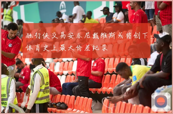 独行侠交易安东尼戴维斯或将创下体育史上最大价差纪录