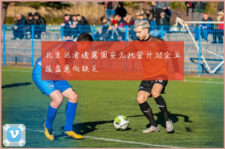 北京记者透露国安无托管计划企业接盘意向缺乏