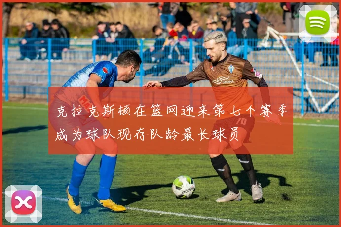 克拉克斯顿在篮网迎来第七个赛季成为球队现存队龄最长球员