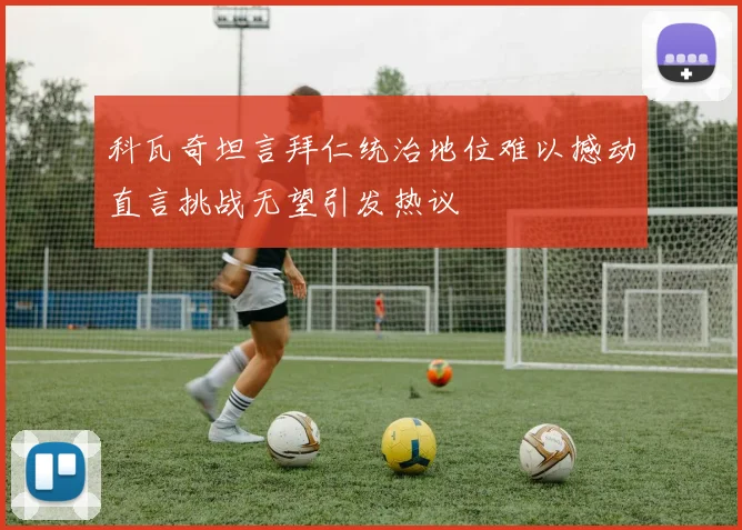 科瓦奇坦言拜仁统治地位难以撼动直言挑战无望引发热议