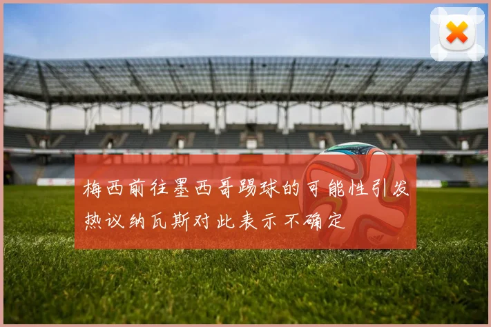 梅西前往墨西哥踢球的可能性引发热议纳瓦斯对此表示不确定