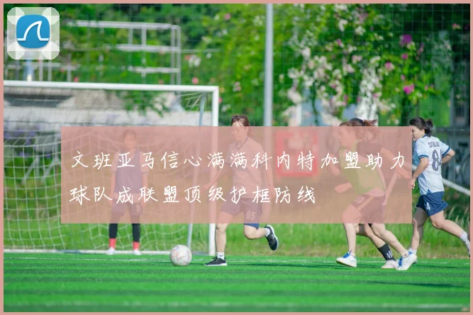 文班亚马信心满满科内特加盟助力球队成联盟顶级护框防线