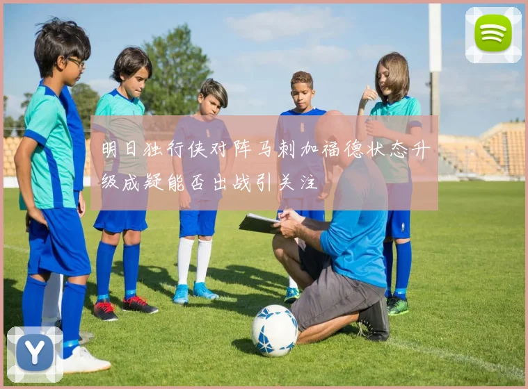 明日独行侠对阵马刺加福德状态升级成疑能否出战引关注