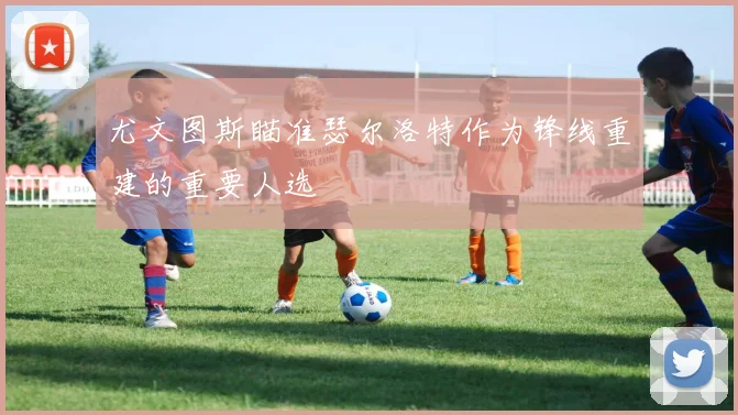 尤文图斯瞄准瑟尔洛特作为锋线重建的重要人选