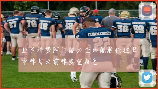 杜兰特赞阿门能力全面能胜任控卫中锋与大前锋多重角色