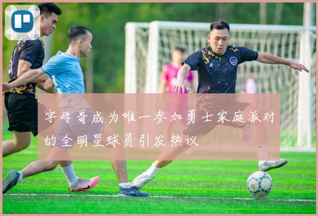 字母哥成为唯一参加勇士家庭派对的全明星球员引发热议
