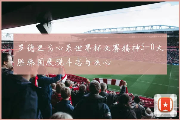 罗德里戈心系世界杯决赛精神5-0大胜韩国展现斗志与决心