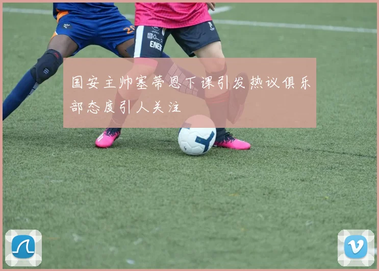 国安主帅塞蒂恩下课引发热议俱乐部态度引人关注