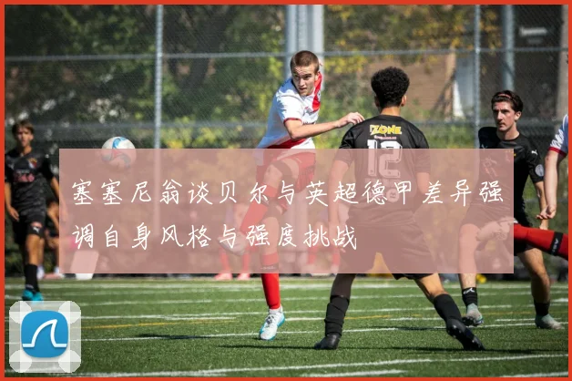 塞塞尼翁谈贝尔与英超德甲差异强调自身风格与强度挑战