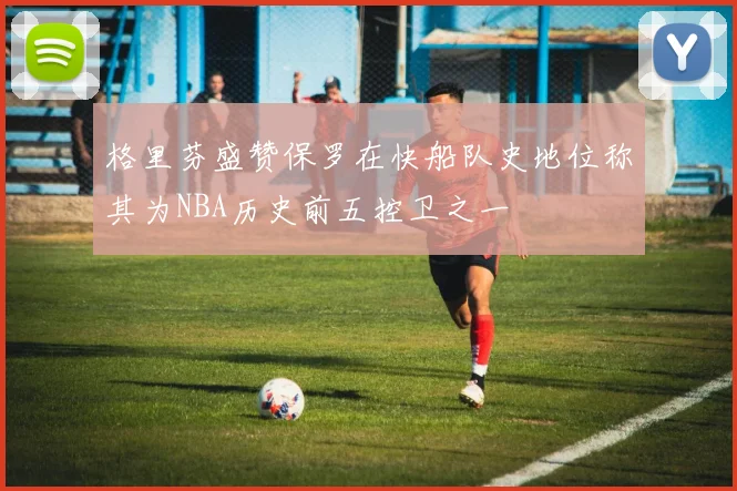 格里芬盛赞保罗在快船队史地位称其为NBA历史前五控卫之一