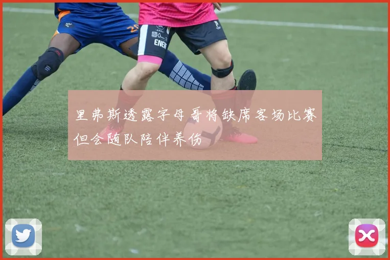 里弗斯透露字母哥将缺席客场比赛但会随队陪伴养伤