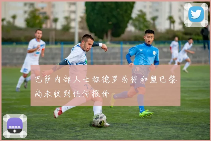 巴萨内部人士称德罗或将加盟巴黎尚未收到任何报价