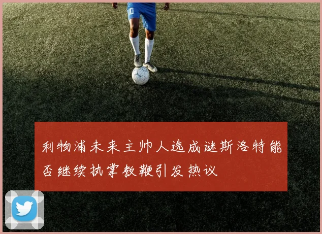 利物浦未来主帅人选成谜斯洛特能否继续执掌教鞭引发热议