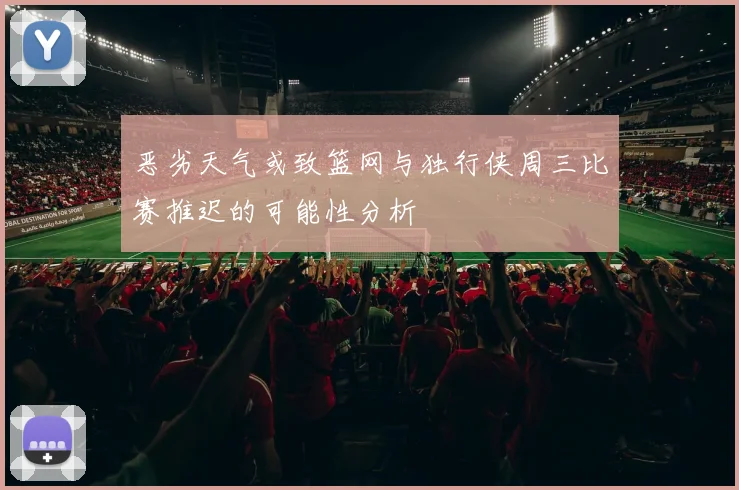 恶劣天气或致篮网与独行侠周三比赛推迟的可能性分析