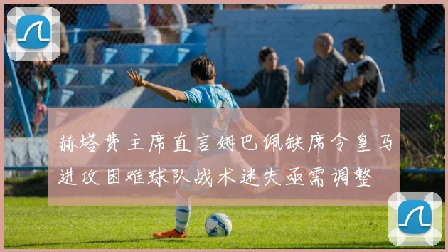 赫塔费主席直言姆巴佩缺席令皇马进攻困难球队战术迷失亟需调整