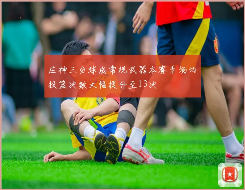 庄神三分球成常规武器本赛季场均投篮次数大幅提升至13次