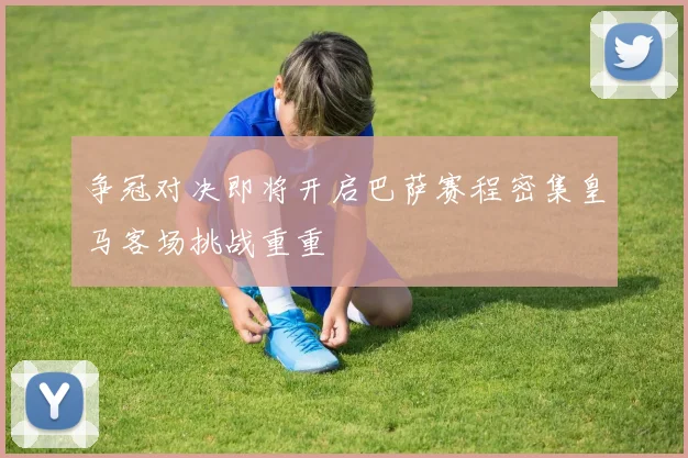 争冠对决即将开启巴萨赛程密集皇马客场挑战重重